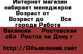 Интернет-магазин набирает менеджеров › Возраст от ­ 18 › Возраст до ­ 58 - Все города Работа » Вакансии   . Ростовская обл.,Ростов-на-Дону г.